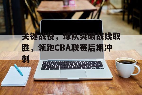 关键战役，球队突破战线取胜，领跑CBA联赛后期冲刺(cba篮球2021)