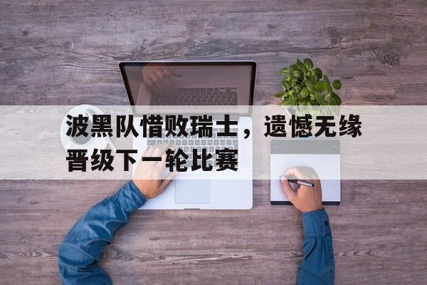 bet9-波黑队惜败瑞士，遗憾无缘晋级下一轮比赛的简单介绍