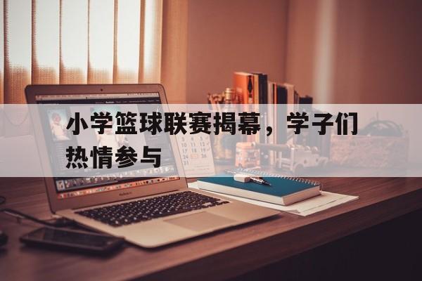 小学篮球联赛揭幕,学子们热情参与比赛 小学篮球联赛揭幕,学子们热情参与比赛