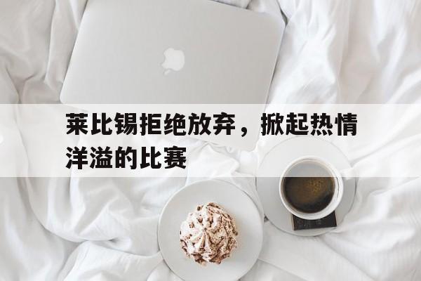九州彩票-莱比锡拒绝放弃，掀起热情洋溢的比赛的简单介绍